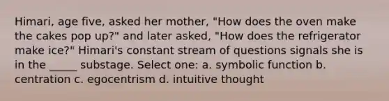 Himari, age five, asked her mother, "How does the oven make the cakes pop up?" and later asked, "How does the refrigerator make ice?" Himari's constant stream of questions signals she is in the _____ substage. Select one: a. symbolic function b. centration c. egocentrism d. intuitive thought