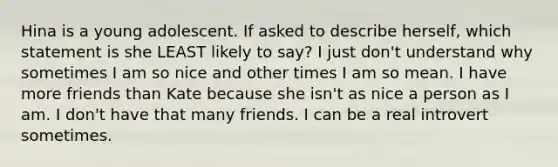 Hina is a young adolescent. If asked to describe herself, which statement is she LEAST likely to say? I just don't understand why sometimes I am so nice and other times I am so mean. I have more friends than Kate because she isn't as nice a person as I am. I don't have that many friends. I can be a real introvert sometimes.