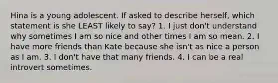 Hina is a young adolescent. If asked to describe herself, which statement is she LEAST likely to say? 1. I just don't understand why sometimes I am so nice and other times I am so mean. 2. I have more friends than Kate because she isn't as nice a person as I am. 3. I don't have that many friends. 4. I can be a real introvert sometimes.