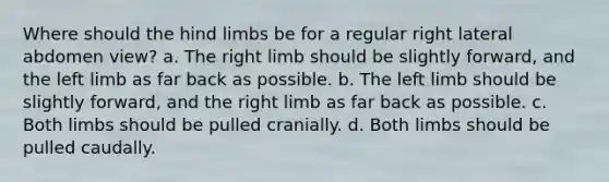 Where should the hind limbs be for a regular right lateral abdomen view? a. The right limb should be slightly forward, and the left limb as far back as possible. b. The left limb should be slightly forward, and the right limb as far back as possible. c. Both limbs should be pulled cranially. d. Both limbs should be pulled caudally.