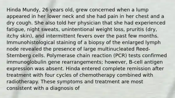 Hinda Mundy, 26 years old, grew concerned when a lump appeared in her lower neck and she had pain in her chest and a dry cough. She also told her physician that she had experienced fatigue, night sweats, unintentional weight loss, pruritis (dry, itchy skin), and intermittent fevers over the past few months. Immunohistological staining of a biopsy of the enlarged lymph node revealed the presence of large multinucleated Reed-Sternberg cells. Polymerase chain reaction (PCR) tests confirmed immunoglobulin gene rearrangements; however, B-cell antigen expression was absent. Hinda entered complete remission after treatment with four cycles of chemotherapy combined with radiotherapy. These symptoms and treatment are most consistent with a diagnosis of