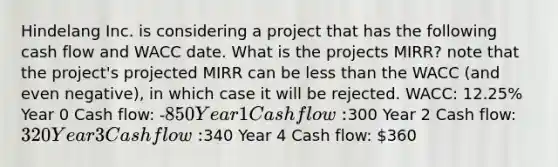 Hindelang Inc. is considering a project that has the following cash flow and WACC date. What is the projects MIRR? note that the project's projected MIRR can be less than the WACC (and even negative), in which case it will be rejected. WACC: 12.25% Year 0 Cash flow: -850 Year 1 Cash flow:300 Year 2 Cash flow: 320 Year 3 Cash flow:340 Year 4 Cash flow: 360