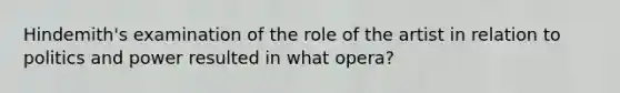 Hindemith's examination of the role of the artist in relation to politics and power resulted in what opera?