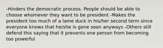 -Hinders the democratic process. People should be able to choose whomever they want to be president -Makes the president too much of a lame duck in his/her second term since everyone knows that he/she is gone soon anyways -Others still defend this saying that it prevents one person from becoming too powerful