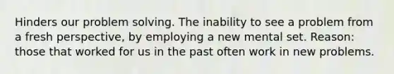 Hinders our problem solving. The inability to see a problem from a fresh perspective, by employing a new mental set. Reason: those that worked for us in the past often work in new problems.