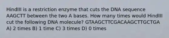 HindIII is a restriction enzyme that cuts the DNA sequence AAGCTT between the two A bases. How many times would HindIII cut the following DNA molecule? GTAAGCTTCGACAAGCTTGCTGA A) 2 times B) 1 time C) 3 times D) 0 times