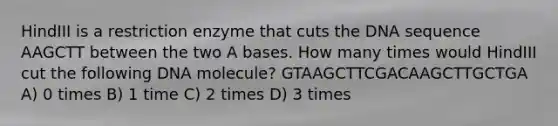 HindIII is a restriction enzyme that cuts the DNA sequence AAGCTT between the two A bases. How many times would HindIII cut the following DNA molecule? GTAAGCTTCGACAAGCTTGCTGA A) 0 times B) 1 time C) 2 times D) 3 times