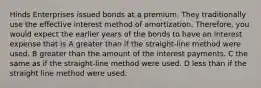 Hinds Enterprises issued bonds at a premium. They traditionally use the effective interest method of amortization. Therefore, you would expect the earlier years of the bonds to have an interest expense that is A greater than if the straight-line method were used. B greater than the amount of the interest payments. C the same as if the straight-line method were used. D less than if the straight line method were used.