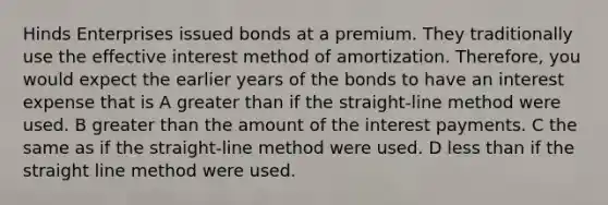 Hinds Enterprises issued bonds at a premium. They traditionally use the effective interest method of amortization. Therefore, you would expect the earlier years of the bonds to have an interest expense that is A <a href='https://www.questionai.com/knowledge/ktgHnBD4o3-greater-than' class='anchor-knowledge'>greater than</a> if the straight-line method were used. B greater than the amount of the interest payments. C the same as if the straight-line method were used. D <a href='https://www.questionai.com/knowledge/k7BtlYpAMX-less-than' class='anchor-knowledge'>less than</a> if the straight line method were used.