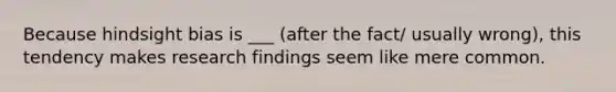 Because hindsight bias is ___ (after the fact/ usually wrong), this tendency makes research findings seem like mere common.