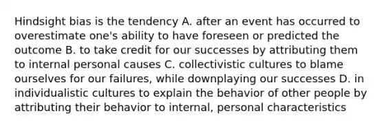 Hindsight bias is the tendency A. after an event has occurred to overestimate one's ability to have foreseen or predicted the outcome B. to take credit for our successes by attributing them to internal personal causes C. collectivistic cultures to blame ourselves for our failures, while downplaying our successes D. in individualistic cultures to explain the behavior of other people by attributing their behavior to internal, personal characteristics