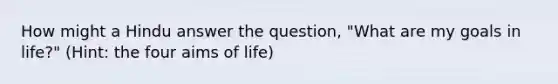 How might a Hindu answer the question, "What are my goals in life?" (Hint: the four aims of life)