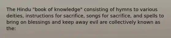 The Hindu "book of knowledge" consisting of hymns to various deities, instructions for sacrifice, songs for sacrifice, and spells to bring on blessings and keep away evil are collectively known as the: