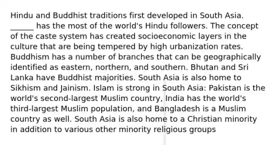 Hindu and Buddhist traditions first developed in South Asia. ______ has the most of the world's Hindu followers. The concept of the caste system has created socioeconomic layers in the culture that are being tempered by high urbanization rates. Buddhism has a number of branches that can be geographically identified as eastern, northern, and southern. Bhutan and Sri Lanka have Buddhist majorities. South Asia is also home to Sikhism and Jainism. Islam is strong in South Asia: Pakistan is the world's second-largest Muslim country, India has the world's third-largest Muslim population, and Bangladesh is a Muslim country as well. South Asia is also home to a Christian minority in addition to various other minority religious groups