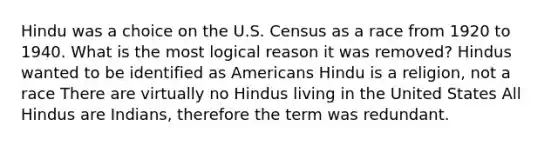 Hindu was a choice on the U.S. Census as a race from 1920 to 1940. What is the most logical reason it was removed? Hindus wanted to be identified as Americans Hindu is a religion, not a race There are virtually no Hindus living in the United States All Hindus are Indians, therefore the term was redundant.