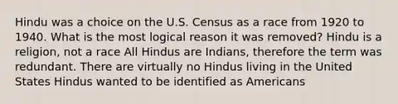 Hindu was a choice on the U.S. Census as a race from 1920 to 1940. What is the most logical reason it was removed? Hindu is a religion, not a race All Hindus are Indians, therefore the term was redundant. There are virtually no Hindus living in the United States Hindus wanted to be identified as Americans