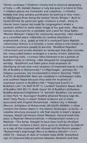 *Hindu Landcape:* Hinduism closely tied to physical geography of India >>Mt. Kailash (Kailas) is holy because it is home to Siva. >>Holiest places are riverbanks and coastlines. >>Hindus believe that they achieve purification by bathing in holy rivers - w/ the Ganges River being the holiest *Hindu Temple:* -Built to house shrines for particular gods -Contains a small , dimly lit interior room (cause not made for congregation) where a symbolic artifact or some other image of the god rests. -May also contain a structure for a caretaker and a pool for ritual baths. *Muslim Mosque* >Space for community assembly >Not viewed as a sanctified place >Attention to cardinal directions is emphasized—e.g., pulpit at end of a courtyard faces Makkah. >Distinctive feature is a minaret, a tower where a man known as a muezzin summons people to worship. *Buddhist Pagodas* >Prominent and ornate element on landscape that often includes tall, many-sided towers arranged in a series of tiers, balconies, and slanting roofs. >Contain relics believed to be a portion of Buddha's body or clothing. >Not designed for congregational worship. *Buddhism and Islam place most emphasis on identifying shrines that mark locations of important events in the life of Buddha or Muhammad.* >>Pilgrimages , journeys for religious purposes, are incorporated in Islamic doctrine. *HOLY PLACES IN BUDDHISM: Most are clustered in northeastern India and southern Nepal because they were the locations of important events in Buddha's life.* *Important Event's in Buddha's Life:* (4) MAP IN PP *1. Lumbini* Southern Nepal, Birth of Buddha (563 BC) *2. Bodh Gaya* SE of Buddha's birthplace; Buddha attained Enlightment *3. Sarnath* Buddha's 1st sermon at Deer Park *4. Kusinagra* Buddha attained Nirvana (age 80, died) *Holy Places in Islam* Holiest locations are in cities associated with Prophet Muhammad. -Holiest City is Makkah (Mecca), birthplace of Muhammad. (IN SAUDI ARABIA) >>Now contains the holiest object in the Islamic landscape—al-Ka'ba—a cubelike structure encased in silk that stands in Islam's largest mosque, Masjid al-Haram (Great Mosque) -Second-most-holy place is Madinah (Medina-Yathrib) >>Muhammad's tomb is in Madinah. *The Ka'ba, thought to have been built by Abraham and Ishmael, contains a black stone given to Abraham by Gabriel as a sign of the covenant with Ishmael and the Muslim people.* *Muhammad's pilgrimage: Mecca to Medina (Hijrah)* >> USED TO : Statues of idols of multiple Gods NOW: Stone/Rock sign of Covenant-bibical promise between Abraham and God