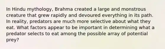 In Hindu mythology, Brahma created a large and monstrous creature that grew rapidly and devoured everything in its path. In reality, predators are much more selective about what they eat. What factors appear to be important in determining what a predator selects to eat among the possible array of potential prey?