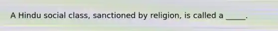 A Hindu social class, sanctioned by religion, is called a _____.