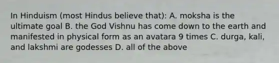 In Hinduism (most Hindus believe that): A. moksha is the ultimate goal B. the God Vishnu has come down to the earth and manifested in physical form as an avatara 9 times C. durga, kali, and lakshmi are godesses D. all of the above