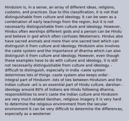 Hinduism is, in a sense, an array of different ideas, religions, customs, and practices. Due to this classification, it is not that distinguishable from culture and ideology. It can be seen as a combination of early teachings from the region, but it is not necessarily distinguishable from culture and ideology. However, Hindus often worships different gods and a person can be Hindu and believe in god which often confuses Westerners. Hindus also have sacred animals and <a href='https://www.questionai.com/knowledge/keWHlEPx42-more-than' class='anchor-knowledge'>more than</a> one sacred text which can distinguish it from culture and ideology. Hinduism also involves the caste system and the importance of dharma which can also distinguish it from culture and ideology. However, even though these examples have to do with culture and ideology, it is still not necessarily distinguishable from culture and ideology. -difficult to distinguish, especially in India -caste system determines lots of things -caste system also keeps order -integral part of Hinduism -lots of ties between Hinduism and the Indian culture -art is an essential part of Hindu culture, darshan -ideology around 80% of Indians are Hindu following dharma, responsibilities to one's caste the Indian culture and Hinduism are very much related darshan, religious imagery it is very hard to determine the religious environment from the secular environment It can be very difficult to determine the differences, especially as a westerner