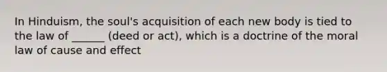 In Hinduism, the soul's acquisition of each new body is tied to the law of ______ (deed or act), which is a doctrine of the moral law of cause and effect