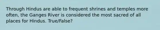Through Hindus are able to frequent shrines and temples more often, the Ganges River is considered the most sacred of all places for Hindus. True/False?