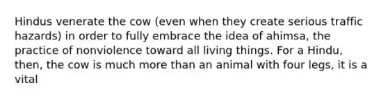 Hindus venerate the cow (even when they create serious traffic hazards) in order to fully embrace the idea of ahimsa, the practice of nonviolence toward all living things. For a Hindu, then, the cow is much more than an animal with four legs, it is a vital