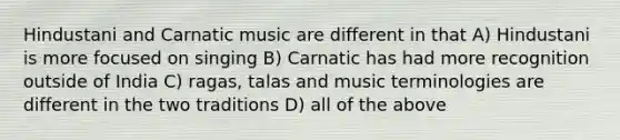 Hindustani and Carnatic music are different in that A) Hindustani is more focused on singing B) Carnatic has had more recognition outside of India C) ragas, talas and music terminologies are different in the two traditions D) all of the above