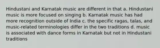 Hindustani and Karnatak music are different in that a. Hindustani music is more focused on singing b. Karnatak music has had more recognition outside of India c. the specific ragas, talas, and music-related terminologies differ in the two traditions d. music is associated with dance forms in Karnatak but not in Hindustani traditions