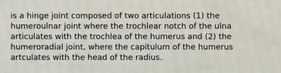 is a hinge joint composed of two articulations (1) the humeroulnar joint where the trochlear notch of the ulna articulates with the trochlea of the humerus and (2) the humeroradial joint, where the capitulum of the humerus artculates with the head of the radius.