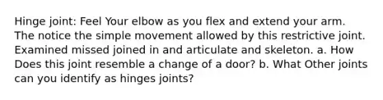 Hinge joint: Feel Your elbow as you flex and extend your arm. The notice the simple movement allowed by this restrictive joint. Examined missed joined in and articulate and skeleton. a. How Does this joint resemble a change of a door? b. What Other joints can you identify as hinges joints?