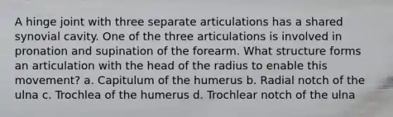 A hinge joint with three separate articulations has a shared synovial cavity. One of the three articulations is involved in pronation and supination of the forearm. What structure forms an articulation with the head of the radius to enable this movement? a. Capitulum of the humerus b. Radial notch of the ulna c. Trochlea of the humerus d. Trochlear notch of the ulna