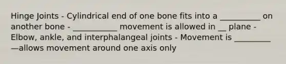 Hinge Joints - Cylindrical end of one bone fits into a __________ on another bone - ___________ movement is allowed in __ plane - Elbow, ankle, and interphalangeal joints - Movement is _________—allows movement around one axis only