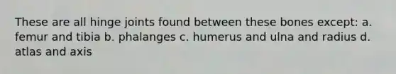 These are all hinge joints found between these bones except: a. femur and tibia b. phalanges c. humerus and ulna and radius d. atlas and axis