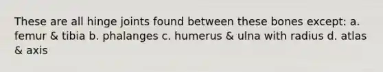 These are all hinge joints found between these bones except: a. femur & tibia b. phalanges c. humerus & ulna with radius d. atlas & axis