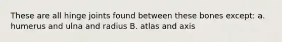 These are all hinge joints found between these bones except: a. humerus and ulna and radius B. atlas and axis