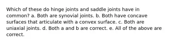 Which of these do hinge joints and saddle joints have in common? a. Both are synovial joints. b. Both have concave surfaces that articulate with a convex surface. c. Both are uniaxial joints. d. Both a and b are correct. e. All of the above are correct.