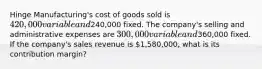 Hinge Manufacturing's cost of goods sold is 420,000 variable and240,000 fixed. The company's selling and administrative expenses are 300,000 variable and360,000 fixed. If the company's sales revenue is 1,580,000, what is its contribution margin?