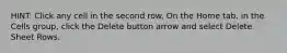 HINT: Click any cell in the second row. On the Home tab, in the Cells group, click the Delete button arrow and select Delete Sheet Rows.