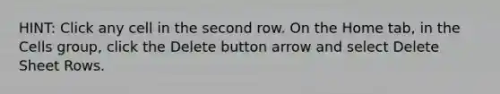 HINT: Click any cell in the second row. On the Home tab, in the Cells group, click the Delete button arrow and select Delete Sheet Rows.