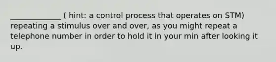 _____________ ( hint: a control process that operates on STM) repeating a stimulus over and over, as you might repeat a telephone number in order to hold it in your min after looking it up.