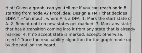 Hint: Given a graph, can you tell me if you can reach node B starting from node A? Proof Idea: Design a TM T that decides EDFA T ="on input , where A is a DFA: 1. Mark the start state of A. 2. Repeat until no new states get marked: 3. Mark any state that has a transition coming into it from any state that is already marked. 4. If no accept state is marked, accept; otherwise, reject." Trace the reachability algorithm for the graph made up by the prof. on the board.