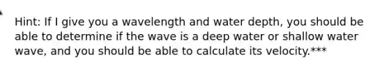 Hint: If I give you a wavelength and water depth, you should be able to determine if the wave is a deep water or shallow water wave, and you should be able to calculate its velocity.***