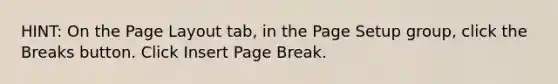 HINT: On the Page Layout tab, in the Page Setup group, click the Breaks button. Click Insert Page Break.