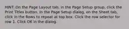 HINT: On the Page Layout tab, in the Page Setup group, click the Print Titles button. In the Page Setup dialog, on the Sheet tab, click in the Rows to repeat at top box. Click the row selector for row 1. Click OK in the dialog.