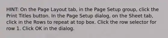 HINT: On the Page Layout tab, in the Page Setup group, click the Print Titles button. In the Page Setup dialog, on the Sheet tab, click in the Rows to repeat at top box. Click the row selector for row 1. Click OK in the dialog.