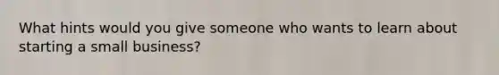 What hints would you give someone who wants to learn about starting a small business?