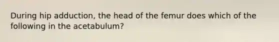 During hip adduction, the head of the femur does which of the following in the acetabulum?