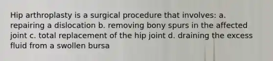 Hip arthroplasty is a surgical procedure that involves: a. repairing a dislocation b. removing bony spurs in the affected joint c. total replacement of the hip joint d. draining the excess fluid from a swollen bursa